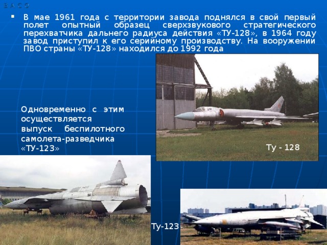 В мае 1961 года с территории завода поднялся в свой первый полет опытный образец сверхзвукового стратегического перехватчика дальнего радиуса действия «ТУ-128», в 1964 году завод приступил к его серийному производству. На вооружении ПВО страны «ТУ-128» находился до 1992 года
