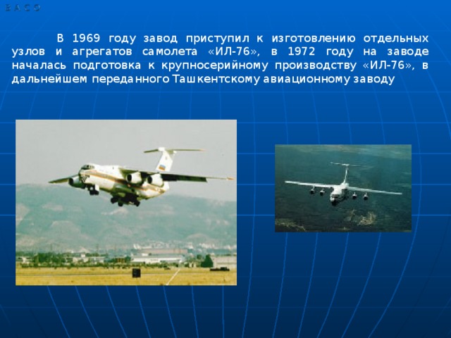 В 1969 году завод приступил к изготовлению отдельных узлов и агрегатов самолета «ИЛ-76», в 1972 году на заводе началась подготовка к крупносерийному производству «ИЛ-76», в дальнейшем переданного Ташкентскому авиационному заводу