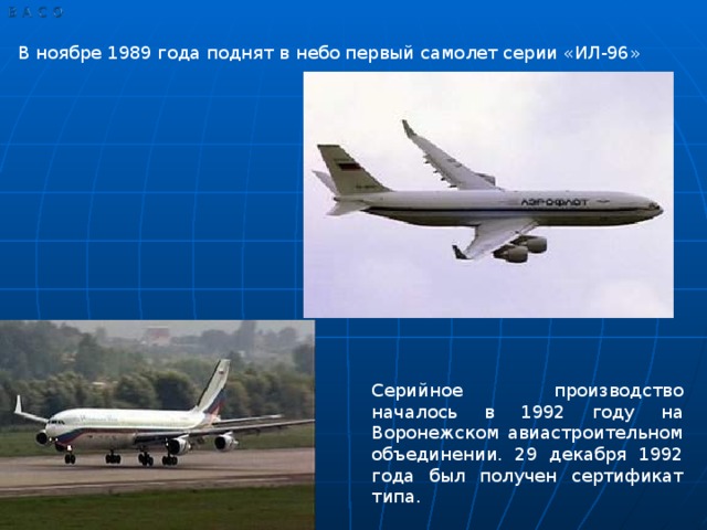 В ноябре 1989 года поднят в небо первый самолет серии «ИЛ-96» Серийное производство началось в 1992 году на Воронежском авиастроительном объединении. 29 декабря 1992 года был получен сертификат типа.