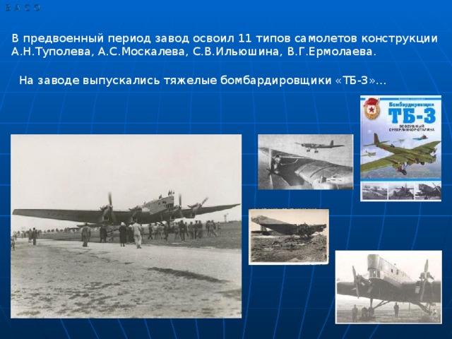 В предвоенный период завод освоил 11 типов самолетов конструкции А.Н.Туполева, А.С.Москалева, С.В.Ильюшина, В.Г.Ермолаева. На заводе выпускались тяжелые бомбардировщики «ТБ-3»…