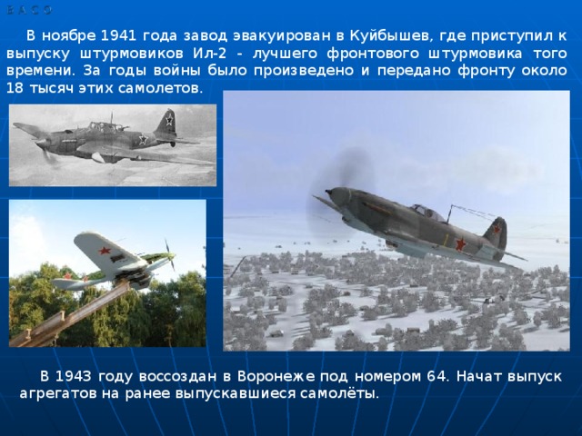 В ноябре 1941 года завод эвакуирован в Куйбышев, где приступил к выпуску штурмовиков Ил-2 - лучшего фронтового штурмовика того времени. За годы войны было произведено и передано фронту около 18 тысяч этих самолетов. В 1943 году воссоздан в Воронеже под номером 64. Начат выпуск агрегатов на ранее выпускавшиеся самолёты.