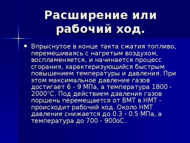 Впрыснутое в конце такта сжатия топливо, перемешиваясь с нагретым воздухом, воспламеняется, и начинается процесс сгорания, характеризующийся быстрым повышением температуры и давления. При этом максимальное давление газов достигает 6 - 9 МПа, а температура 1800 - 2000°С. Под действием давления газов поршень перемещается от ВМТ в НМТ - происходит рабочий ход. Около НМТ давление снижается до 0.3 - 0.5 МПа, а температура до 700 - 900оС.