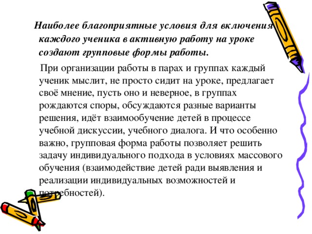     Наиболее благоприятные условия для включения каждого ученика в активную работу на уроке создают групповые формы работы.    При организации работы в парах и группах каждый ученик мыслит, не просто сидит на уроке, предлагает своё мнение, пусть оно и неверное, в группах рождаются споры, обсуждаются разные варианты решения, идёт взаимообучение детей в процессе учебной дискуссии, учебного диалога. И что особенно важно, групповая форма работы позволяет решить задачу индивидуального подхода в условиях массового обучения (взаимодействие детей ради выявления и реализации индивидуальных возможностей и потребностей).      