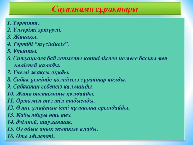 1. Тәртіпті. 2. Үлгерімі әртүрлі. 3. Жинақы. 4. Тәртібі “түсініксіз”. 5. Ұқыпты. 6. Ситуацияға байланысты көпшілікпен немесе басшымен келіспей қалады. 7. Үнемі жақсы оқиды. 8. Сабақ үстінде қолайсыз сұрақтар қояды. 9. Сабақтан себепсіз қалмайды. 10. Жаңа бастаманы қолдайды. 11. Ортамен тез тіл табысады. 12. Өзіне ұнайтын істі құлшына орындайды. 13. Қабылдауы өте тез. 14. Әзілқой, ашуланшақ. 15. Өз ойын анық жеткізе алады. 16. Өте әділетті.