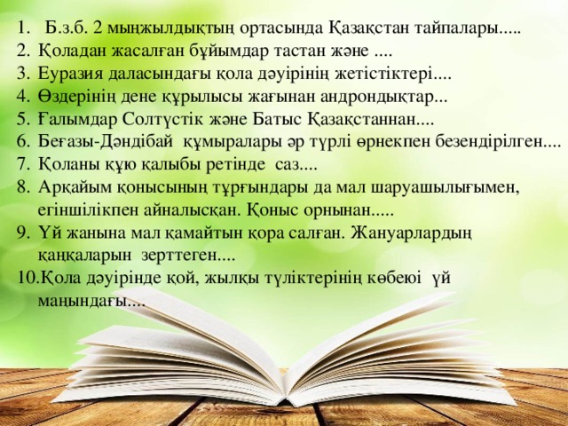 Б.з.б. 2 мыңжылдықтың ортасында Қазақстан тайпалары..... Қоладан жасалған бұйымдар тастан және .... Еуразия даласындағы қола дәуірінің жетістіктері.... Өздерінің дене құрылысы жағынан андрондықтар... Ғалымдар Солтүстік және Батыс Қазақстаннан.... Беғазы-Дәндібай құмыралары әр түрлі өрнекпен безендірілген.... Қоланы құю қалыбы ретінде саз.... Арқайым қонысының тұрғындары да мал шаруашылығымен, егіншілікпен айналысқан. Қоныс орнынан..... Үй жанына мал қамайтын қора салған. Жануарлардың қаңқаларын зерттеген.... Қола дәуірінде қой, жылқы түліктерінің көбеюі үй маңындағы....