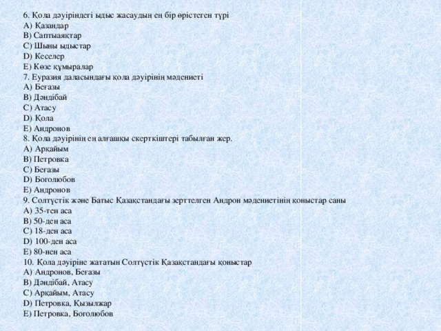 6. Қола дәуіріндегі ыдыс жасаудың ең бір өрістеген түрі А) Қазандар В) Саптыаяқтар С) Шыны ыдыстар D) Кеселер Е) Көзе құмыралар 7. Еуразия даласындағы қола дәуірінің мәдениеті А) Беғазы В) Дәндібай С) Атасу D) Қола Е) Андронов 8. Қола дәуірінің ең алғашқы скерткіштері табылған жер. А) Арқайым В) Петровка С) Беғазы D) Боголюбов Е) Андронов 9. Солтүстік және Батыс Қазақстандағы зерттелген Андрон мәдениетінің қоныстар саны А) 35-тен аса В) 50-ден аса С) 18-ден аса D) 100-ден аса Е) 80-нен аса 10. Қола дәуіріне жататын Солтүстік Қазақстандағы қоныстар А) Андронов, Беғазы В) Дәндібай, Атасу С) Арқайым, Атасу D) Петровка, Қызылжар Е) Петровка, Боголюбов