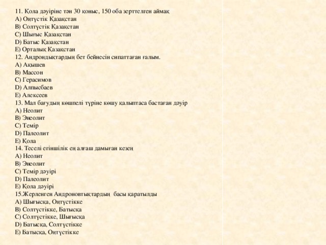 11. Қола дәуіріне тән 30 қоныс, 150 оба зерттелген аймақ А) Оңтүстік Қазақстан В) Солтүстік Қазақстан С) Шығыс Қазақстан D) Батыс Қазақстан Е) Орталық Қазақстан 12. Андрондықтардың бет бейнесін сипаттаған ғалым. А) Ақышев В) Массон С) Герасимов D) Алпысбаев Е) Алексеев 13. Мал бағудың көшпелі түріне көшу қалыптаса бастаған дәуір А) Неолит В) Энеолит С) Темір D) Палеолит Е) Қола 14. Теселі егіншілік ең алғаш дамыған кезең А) Неолит В) Энеолит С) Темір дәуірі D) Палеолит Е) Қола дәуірі 15.Жерленген Андроновтықтардың басы қаратылды А) Шығысқа, Оңтүстікке В) Солтүстікке, Батысқа С) Солтүстікке, Шығысқа D) Батысқа, Солтүстікке Е) Батысқа, Оңтүстікке