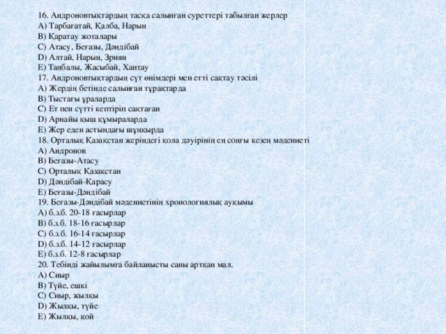 16. Андроновтықтардың тасқа салынған суреттері табылған жерлер А) Тарбағатай, Қалба, Нарын В) Қаратау жоталары С) Атасу, Беғазы, Дәндібай D) Алтай, Нарын, Зриян Е) Таңбалы, Жасыбай, Хантау 17. Андроновтықтардың сүт өнімдері мен етті сақтау тәсілі А) Жердің бетінде салынған тұрақтарда В) Тыстағы ұраларда С) Ет пен сүтті кептіріп сақтаған D) Арнайы қыш құмыраларда Е) Жер еден астындағы шұңқырда 18. Орталық Қазақстан жеріндегі қола дәуірінің ең соңғы кезең мәдениеті А) Андронов В) Беғазы-Атасу С) Орталық Қазақстан D) Дәндібай-Қарасу Е) Беғазы-Дәндібай 19. Беғазы-Дәндібай мәдениетінің хронологиялық ауқымы А) б.з.б. 20-18 ғасырлар В) б.з.б. 18-16 ғасырлар С) б.з.б. 16-14 ғасырлар D) б.з.б. 14-12 ғасырлар Е) б.з.б. 12-8 ғасырлар 20. Тебінді жайылымға байланысты саны артқан мал. А) Сиыр В) Түйе, ешкі С) Сиыр, жылқы D) Жылқы, түйе Е) Жылқы, қой