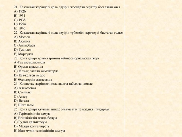 21. Қазақстан жеріндегі қола дәуірін жоспарлы зерттеу басталған жыл А) 1926 В) 1931 С) 1938 D) 1954 Е) 1946 22. Қазақстан жеріндегі қола дәуірін түбегейлі зерттеуді бастаған ғалым А) Массон В) Ақышев С) Алпысбаев D) Гумилев Е) Марғұлан 23. Қола дәуірі қоныстарының көбінесе орналасқан жері А)Тау аңғарларында В) Орман арасында С) Жазық далалы аймақтарда D) Кез-келген жерде Е) Өзендердің жағасында 24. Көкшетау жеріндегі қола шалғы табылған қоныс А) Алексеевка В) Степняк С) Атасу D) Беғазы Е) Шағалалы 25. Қола дәуірі қауымы ішінде әлеуметтік теңсіздікті тудырған А) Терімшіліктің дамуы В) Егіншіліктің паида болуы С) Рудың қалыптасуы D) Малды қолға үирету Е) Мал-мүлік теңсіздігінің шығуы