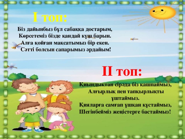 І топ: Біз дайынбыз бұл сабаққа достарым,   Көрсетеміз бізде қандай күш барын.   Алға қойған мақсатымыз бір екен.   Сәтті болсын сапарымыз әрдайым! ІІ топ: Қиындықтан сірәда біз қашпаймыз,   Алғырлық пен тапқырлықты ұштаймыз.   Қияларға самғап ұшқан құстаймыз,   Шегінбейміз жеңістерге бастаймыз!  