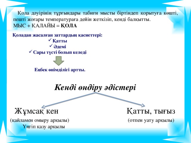 Қола дәуірінің тұрғындары табиғи мысты біртіндеп қорытуға көшті, пешті жоғары температураға дейін жеткізіп, кенді балқытты. МЫС + ҚАЛАЙЫ   ҚОЛА   Қоладан жасалған заттардың қасиеттері: Қатты Әдемі Сары түсті болып келеді Еңбек өнімділігі артты. Кенді өндіру әдістері   Жұмсақ кен Қатты, тығыз (қайламен омыру арқылы) (отпен уату арқылы) Үңгіп қазу арқылы