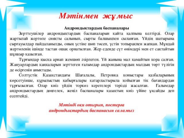 Мәтінмен жұмыс Андрондықтардың баспаналары Зерттеушілер андрондықтардың баспаналарын қайта қалпына келтірді. Олар жартылай жертөле сияқты салынып, сырты балшықпен сыланған. Үйдің шатырына сырғауылдар пайдаланылды, оның үстіне шөп төсеп, үстін топырақпен жапқан. Мұндай жертөленің ішінде тастан ошақ орнатылған. Жер еденде сүт өнімдері мен ет сақтайтын шұңқыр қазылған. Тұрғындар қысқа арнап жемшөп әзірлеген. Үй жанына мал қамайтын қора салған. Жануарлардың қаңқаларын зерттеген ғалымдар андрондықтардың малдың төрт түлігін де өсіргенін анықтады. Солтүстік Қазақстандағы Шағалалы, Петровка қоныстары қазбаларының көрсетуінше, құрылыстың қабырғалары қатарластырыла қойылған тік бағандардан тұрғызылған. Олар киіз үйдің торкөз керегелері тәрізді жасалған. Ғалымдар андрондықтардың дөңгелек, жеңіл баспаналары қазақтың киіз үйіне ұқсайды деп есептейді. Мәтінді оқи отырып, постерға андрондықтардың баспанасын саламыз