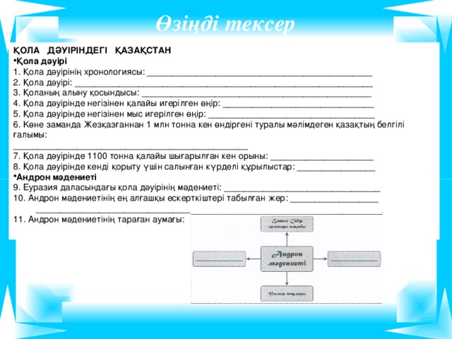 Өзіңді тексер ҚОЛА ДӘУІРІНДЕГІ ҚАЗАҚСТАН Қола дәуірі 1. Қола дәуірінің хронологиясы: ______________________________________________ 2. Қола дәуірі: _____________________________________________________________ 3. Қоланың алыну қосындысы: _______________________________________________ 4. Қола дәуірінде негізінен қалайы игерілген өңір: _______________________________ 5. Қола дәуірінде негізінен мыс игерілген өңір: __________________________________ 6. Kөне заманда Жезқазғаннан 1 млн тонна кен өндіргені туралы мәлімдеген қазақтың белгілі ғалымы: ________________________________________________ 7. Қола дәуірінде 1100 тонна қалайы шығарылған кен орыны: _____________________ 8. Қола дәуірінде кенді қорыту үшін салынған күрделі құрылыстар: ________________ Андрон мәдениеті 9. Еуразия даласындағы қола дәуірінің мәдениеті: ________________________________ 10. Андрон мәдениетінің ең алғашқы ескерткіштері табылған жер: __________________  _______________________________________________________________________ 11. Андрон мәдениетінің тараған аумағы: