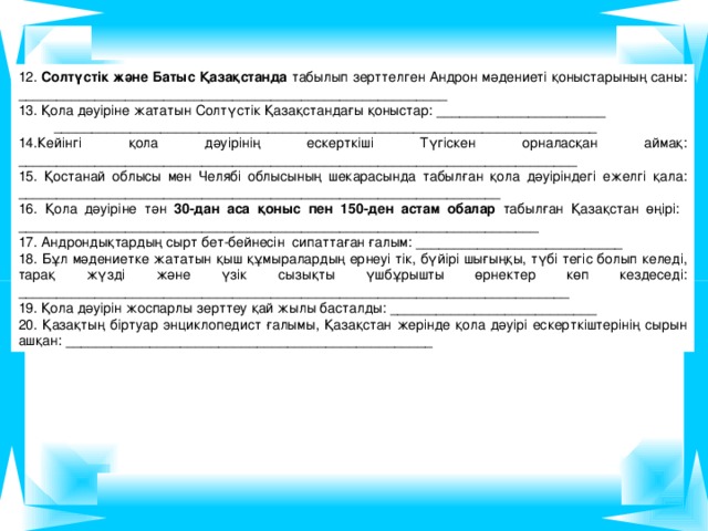 12. Солтүстік және Батыс Қазақстанда табылып зерттелген Андрон мәдениеті қоныстарының саны: ________________________________________________________ 13. Қола дәуіріне жататын Солтүстік Қазақстандағы қоныстар: ______________________  _______________________________________________________________________ 14.Кейінгі қола дәуірінің ескерткіші Түгіскен орналасқан аймақ: _________________________________________________________________________ 15. Қостанай облысы мен Челябі облысының шекарасында табылған қола дәуіріндегі ежелгі қала: _______________________________________________________________ 16. Қола дәуіріне тән 30-дан аса қоныс пен 150-ден астам обалар табылған Қазақстан өңірі: ____________________________________________________________________ 17. Андрондықтардың сырт бет-бейнесін сипаттаған ғалым: ___________________________ 18. Бұл мәдениетке жататын қыш құмыралардың ернеуі тік, бүйірі шығыңқы, түбі тегіс болып келеді, тарақ жүзді және үзік сызықты үшбұрышты өрнектер көп кездеседі: ________________________________________________________________________ 19. Қола дәуірін жоспарлы зерттеу қай жылы басталды: ___________________________ 20. Қазақтың біртуар энциклопедист ғалымы, Қазақстан жерінде қола дәуірі ескерткіштерінің сырын ашқан: ________________________________________________