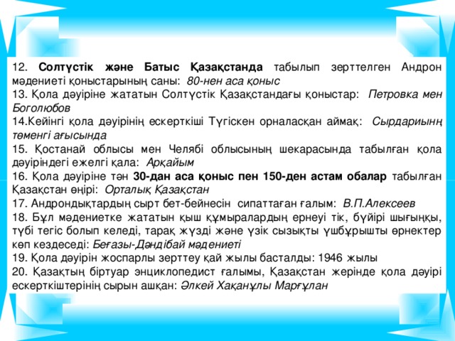 12. Солтүстік және Батыс Қазақстанда табылып зерттелген Андрон мәдениеті қоныстарының саны: 80-нен аса қоныс 13. Қола дәуіріне жататын Солтүстік Қазақстандағы қоныстар: Петровка мен Боголюбов 14.Кейінгі қола дәуірінің ескерткіші Түгіскен орналасқан аймақ: Сырдариынң төменгі ағысында 15. Қостанай облысы мен Челябі облысының шекарасында табылған қола дәуіріндегі ежелгі қала: Арқайым 16. Қола дәуіріне тән 30-дан аса қоныс пен 150-ден астам обалар табылған Қазақстан өңірі: Орталық Қазақстан 17. Андрондықтардың сырт бет-бейнесін сипаттаған ғалым: В.П.Алексеев 18. Бұл мәдениетке жататын қыш құмыралардың ернеуі тік, бүйірі шығыңқы, түбі тегіс болып келеді, тарақ жүзді және үзік сызықты үшбұрышты өрнектер көп кездеседі: Беғазы-Дәндібай мәдениеті 19. Қола дәуірін жоспарлы зерттеу қай жылы басталды: 1946 жылы 20. Қазақтың біртуар энциклопедист ғалымы, Қазақстан жерінде қола дәуірі ескерткіштерінің сырын ашқан: Әлкей Хақанұлы Марғұлан