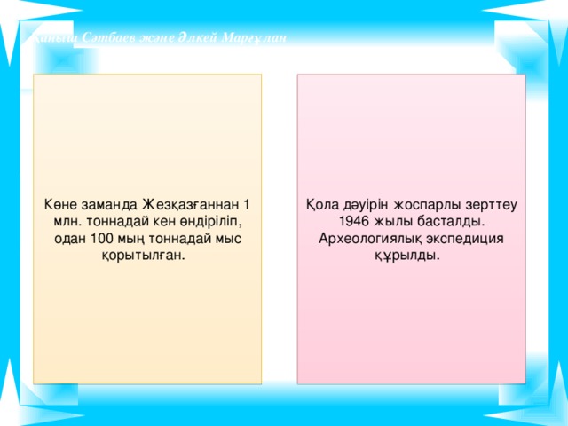 Қаныш Сәтбаев және Әлкей Марғұлан Көне заманда Жезқазғаннан 1 млн. тоннадай кен өндіріліп, одан 100 мың тоннадай мыс қорытылған. Қола дәуірін жоспарлы зерттеу 1946 жылы басталды. Археологиялық экспедиция құрылды.