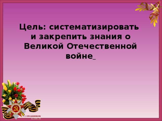 Цель: систематизировать и закрепить знания о Великой Отечественной войне