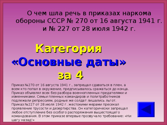 О чем шла речь в приказах наркома обороны СССР № 270 от 16 августа 1941 г. и № 227 от 28 июля 1942 г. Категория  «Основные даты» за 4 Приказ №270 от 16 августа 1941 г., запрещал сдаваться в плен, а всем кто попал в окружение, предписывалось сражаться до конца. Приказ объявлял всех без разбора военнопленных предателями и изменниками. Семьи пленных командиров и политработников подлежали репрессиям, родные же солдат лишались льгот. Приказ №227 от 28 июля 1942 г. жестокими мерами пресекал проявление трусости и дезертирства. Он категорически запрещал любое отступление без особого распоряжения вышестоящего командования. В этом приказе впервые прозвучало требование: «Ни шагу назад!»