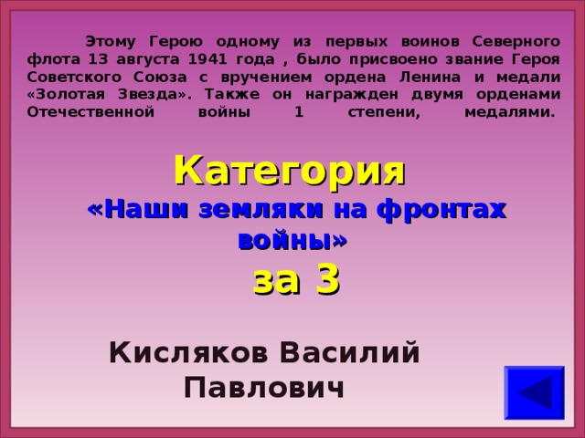 Этому Герою одному из первых воинов Северного флота 13 августа 1941 года , было присвоено звание Героя Советского Союза с вручением ордена Ленина и медали «Золотая Звезда». Также он награжден двумя орденами Отечественной войны 1 степени, медалями.    Категория  «Наши земляки на фронтах войны» за 3 Кисляков Василий Павлович