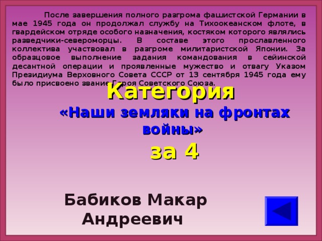 После завершения полного разгрома фашистской Германии в мае 1945 года он продолжал службу на Тихоокеанском флоте, в гвардейском отряде особого назначения, костяком которого являлись разведчики-североморцы. В составе этого прославленного коллектива участвовал в разгроме милитаристской Японии. За образцовое выполнение задания командования в сейинской десантной операции и проявленные мужество и отвагу Указом Президиума Верховного Совета СССР от 13 сентября 1945 года ему было присвоено звание Героя Советского Союза. Категория  «Наши земляки на фронтах войны» за 4  Бабиков Макар Андреевич