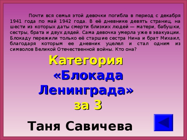 Почти вся семья этой девочки погибла в период с декабря 1941 года по май 1942 года. В её дневнике девять страниц, на шести из которых даты смерти близких людей — матери, бабушки, сестры, брата и двух дядей. Сама девочка умерла уже в эвакуации. Блокаду пережили только её старшие сестра Нина и брат Михаил, благодаря которым ее дневник уцелел и стал одним из символов Великой Отечественной войны. Кто она? Категория  «Блокада Ленинграда» за 3 Таня Савичева