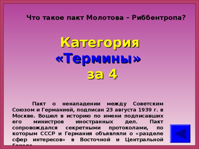 Что такое пакт Молотова – Риббентропа?   Категория  «Термины» за 4  Пакт о ненападении между Советским Союзом и Германией, подписан 23 августа 1939 г. в Москве. Вошел в историю по имени подписавших его министров иностранных дел. Пакт сопровождался секретными протоколами, по которым СССР и Германия объявляли о «разделе сфер интересов» в Восточной и Центральной Европе.