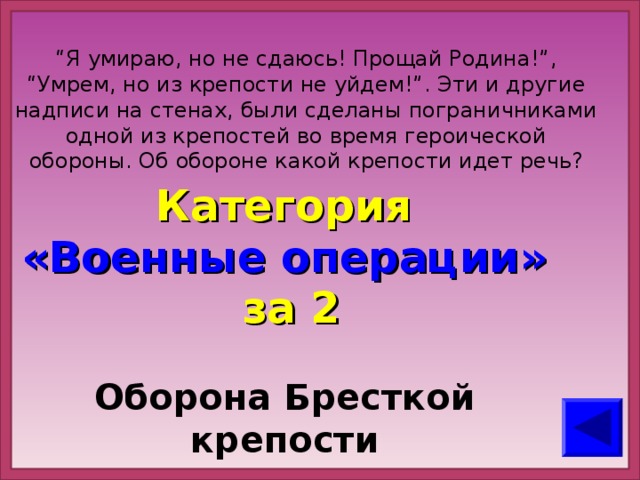 “ Я умираю, но не сдаюсь! Прощай Родина!”, “Умрем, но из крепости не уйдем!”. Эти и другие надписи на стенах, были сделаны пограничниками одной из крепостей во время героической обороны. Об обороне какой крепости идет речь? Категория  «Военные операции» за 2 Оборона Бресткой крепости