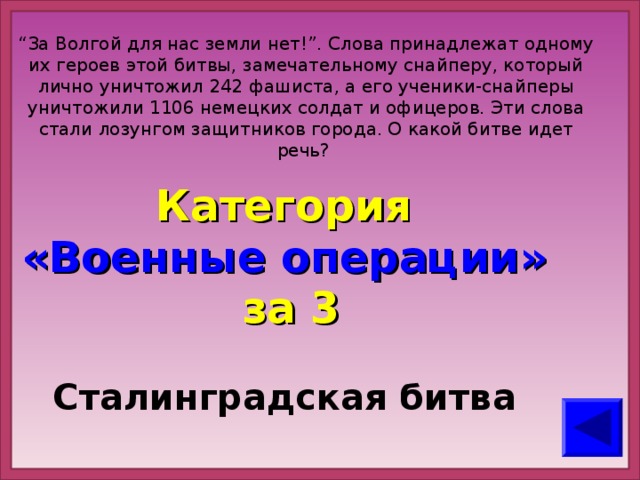 “ За Волгой для нас земли нет!”. Слова принадлежат одному их героев этой битвы, замечательному снайперу, который лично уничтожил 242 фашиста, а его ученики-снайперы уничтожили 1106 немецких солдат и офицеров. Эти слова стали лозунгом защитников города. О какой битве идет речь?   Категория  «Военные операции» за 3 Сталинградская битва