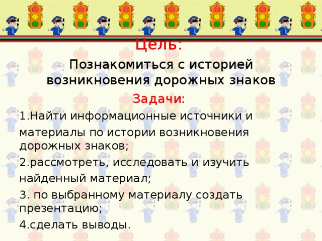 Цель:  Познакомиться с историей возникновения дорожных знаков Задачи: 1.Найти информационные источники и материалы по истории возникновения дорожных знаков; 2.рассмотреть, исследовать и изучить найденный материал; 3. по выбранному материалу создать презентацию; 4.сделать выводы.