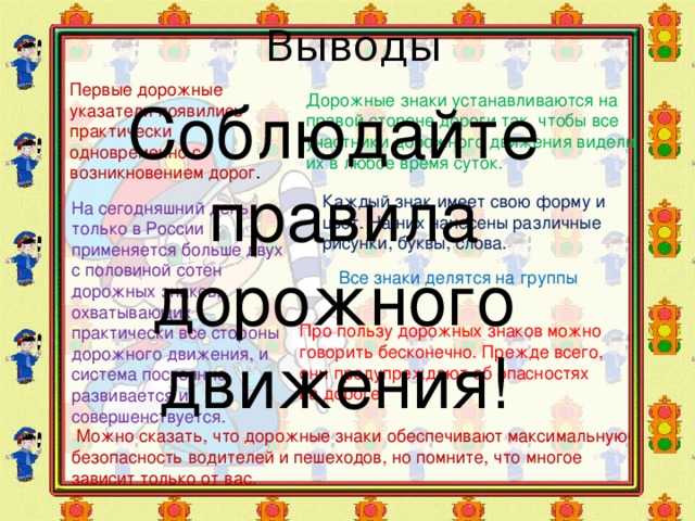 Выводы Первые дорожные указатели появились практически одновременно с возникновением дорог . Дорожные знаки устанавливаются на правой стороне дороги так, чтобы все участники дорожного движения видели их в любое время суток. Соблюдайте  правила дорожного движения! Каждый знак имеет свою форму и цвет. На них нанесены различные рисунки, буквы, слова. На сегодняшний день только в России применяется больше двух с половиной сотен дорожных знаков, охватывающих практически все стороны дорожного движения, и система постоянно развивается и совершенствуется. Все знаки делятся на группы Про пользу дорожных знаков можно говорить бесконечно. Прежде всего, они предупреждают об опасностях на дороге.  Можно сказать, что дорожные знаки обеспечивают максимальную безопасность водителей и пешеходов, но помните, что многое зависит только от вас.