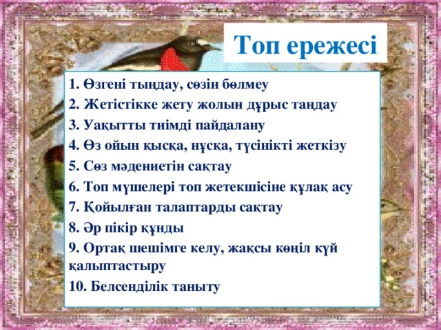 Топ ережесі 1. Өзгені тыңдау, сөзін бөлмеу 2. Жетістікке жету жолын дұрыс таңдау 3. Уақытты тиімді пайдалану 4. Өз ойын қысқа, нұсқа, түсінікті жеткізу 5. Сөз мәдениетін сақтау 6. Топ мүшелері топ жетекшісіне құлақ асу 7. Қойылған талаптарды сақтау 8. Әр пікір құнды 9. Ортақ шешімге келу, жақсы көңіл күй қалыптастыру 10. Белсенділік таныту