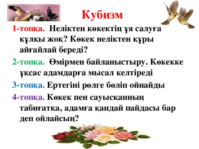 Кубизм 1-топқа. Неліктен көкектің ұя салуға құлқы жоқ? Көкек неліктен құры айғайлай береді? 2-топқа. Өмірмен байланыстыру. Көкекке ұқсас адамдарға мысал келтіреді 3-топқа. Ертегіні рөлге бөліп ойнайды 4-топқа. Көкек пен сауысқанның табиғатқа, адамға қандай пайдасы бар деп ойлайсың?