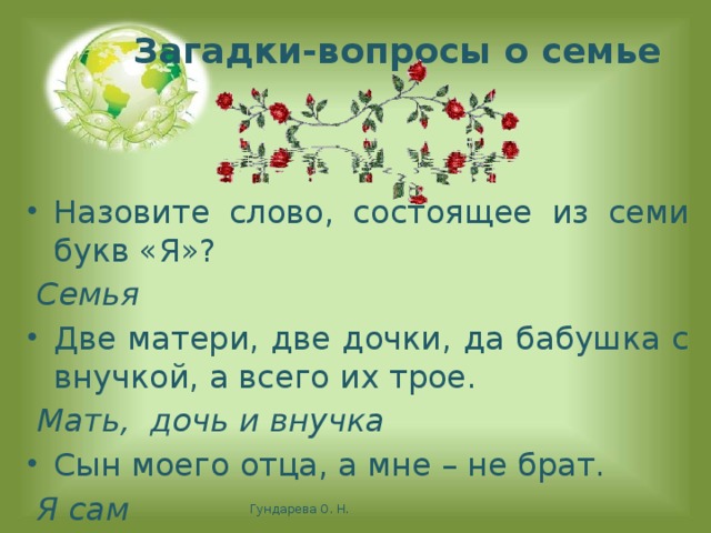 Загадки-вопросы о семье Назовите слово, состоящее из семи букв «Я»?  Семья Две матери, две дочки, да бабушка с внучкой, а всего их трое.  Мать, дочь и внучка Сын моего отца, а мне – не брат.  Я сам    Гундарева О. Н.