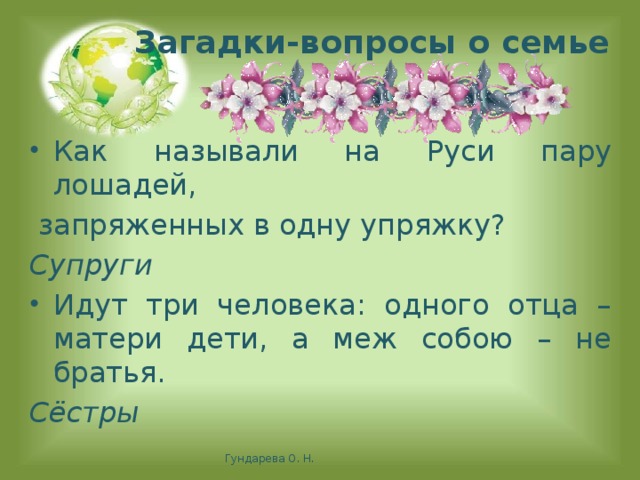 Загадки-вопросы о семье Как называли на Руси пару лошадей,  запряженных в одну упряжку? Супруги Идут три человека: одного отца – матери дети, а меж собою – не братья. Сёстры   Гундарева О. Н.