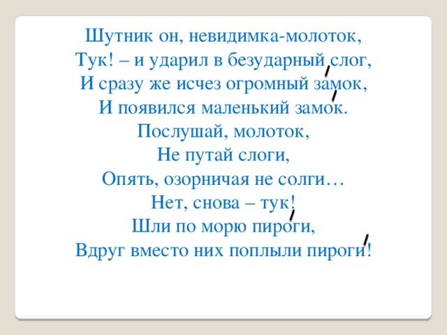 Шутник он, невидимка-молоток, Тук! – и ударил в безударный слог, И сразу же исчез огромный замок, И появился маленький замок. Послушай, молоток, Не путай слоги, Опять, озорничая не солги… Нет, снова – тук! Шли по морю пироги, Вдруг вместо них поплыли пироги!