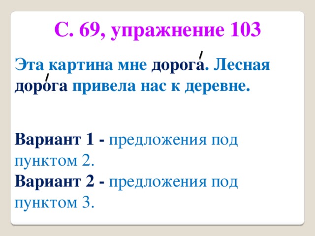 С. 69, упражнение 103 Эта картина мне дорога . Лесная дорога привела нас к деревне. Вариант 1 - предложения под пунктом 2. Вариант 2 - предложения под пунктом 3.