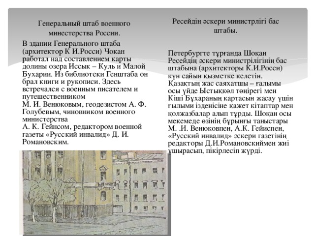 Ресейдің әскери министрлігі бас штабы . Генеральный штаб военного минестерства России. В здании Генерального штаба (архитектор К И.Росси) Чокан работал над составлением карты долины озера Иссык – Куль и Малой Бухарии. Из библиотеки Генштаба он брал книги и рукописи. Здесь встречался с военным писателем и путешественником М. И. Венюковым, геодезистом А. Ф. Голубевым, чиновником военного министерства А. К. Гейнсом, редактором военной газеты «Русский инвалид» Д. И. Романовским. Петербургте тұрғанда Шоқан Ресейдің әскери министрілігінің бас штабына (архитекторы К.И.Росси) күн сайын қызметке келетін. Қазақтың жас саяхатшы – ғалымы осы үйде Ыстықкөл төңірегі мен Кіші Бұхараның картасын жасау үшін ғылыми ізденісіне қажет кітаптар мен қолжазбалар алып тұрды. Шоқан осы мекемеде өзінің бұрынғы таныстары М. .И. Венюковпен, А.К. Гейиспен, «Русский инвалид» әскери газетінің редакторы Д.И.Романовскиймен жиі ұшырасып, пікірлесіп жүрді.