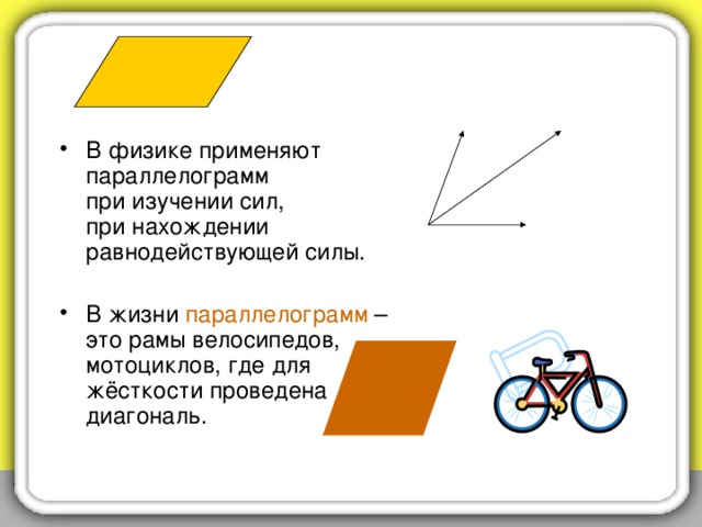 В физике применяют параллелограмм  при изучении сил,  при нахождении равнодействующей силы. В жизни параллелограмм – это рамы велосипедов, мотоциклов, где для жёсткости проведена диагональ.