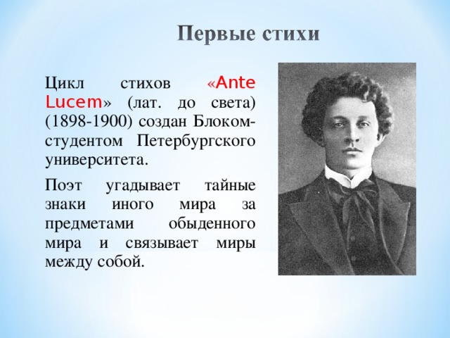 Цикл стихов « Ante Lucem » (лат. до света) (1898-1900) создан Блоком-студентом Петербургского университета. Поэт угадывает тайные знаки иного мира за предметами обыденного мира и связывает миры между собой.