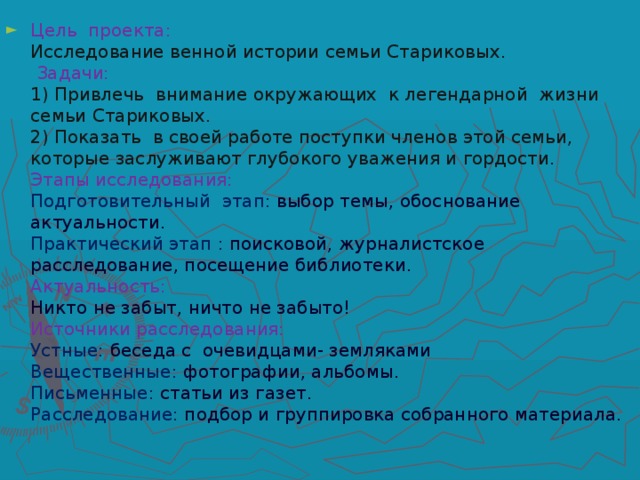 Цель проекта: Исследование венной истории семьи Стариковых. Задачи:  1) Привлечь внимание окружающих к легендарной жизни семьи Стариковых.  2) Показать в своей работе поступки членов этой семьи, которые заслуживают глубокого уважения и гордости.  Этапы исследования:  Подготовительный этап: выбор темы, обоснование актуальности.  Практический этап : поисковой, журналистское расследование, посещение библиотеки.  Актуальность: Никто не забыт, ничто не забыто!  Источники расследования:  Устные: беседа с очевидцами- земляками  Вещественные: фотографии, альбомы.  Письменные: статьи из газет.  Расследование: подбор и группировка собранного материала.