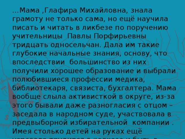 … Мама ,Глафира Михайловна, знала грамоту не только сама, но ещё научила писать и читать в ликбезе по поручению учительницы Павлы Порфирьевны тридцать односельчан. Дала им такие глубокие начальные знания, основу, что впоследствии большинство из них получили хорошее образование и выбрали полюбившиеся профессии медика, библиотекаря, связиста, бухгалтера. Мама вообще слыла активисткой в округе, из-за этого бывали даже разногласия с отцом – заседала в народном суде, участвовала в предвыборной избирательной компании . Имея столько детей на руках ещё успевала трудится в колхозе и быть в числе передовых.