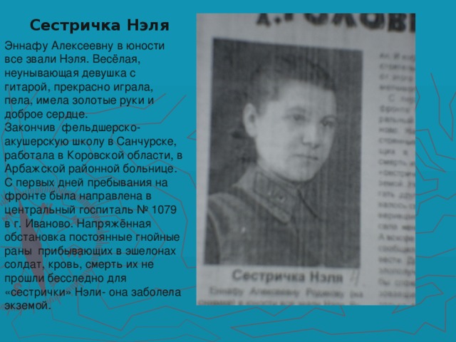 Сестричка Нэля Эннафу Алексеевну в юности все звали Нэля. Весёлая, неунывающая девушка с гитарой, прекрасно играла, пела, имела золотые руки и доброе сердце.  Закончив фельдшерско- акушерскую школу в Санчурске, работала в Коровской области, в Арбажской районной больнице. С первых дней пребывания на фронте была направлена в центральный госпиталь № 1079 в г. Иваново. Напряжённая обстановка постоянные гнойные раны прибывающих в эшелонах солдат, кровь, смерть их не прошли бесследно для «сестрички» Нэли- она заболела экземой.