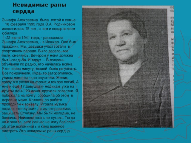 Невидимые раны сердца Эннафа Алексеевна была пятой в семье .  18 февраля 1995 года Э.А. Родниковой исполнилось 75 лет, с чем и поздравляем юбиляра.  -22 июня 1941 года, - рассказала Эннафа Алексеевна, - в Йошкар- Оле был праздник. Мы, девушки участвовали в спортивном параде. Было весело, все пели, смеялись. Вечером у меня должна быть свадьба. И вдруг… В полдень объявили по радио, что началась война Уже через минуту людей было не узнать. Все помрачнели, куда- то заторопились, улицы моментально опустели. Жених сразу же уехал на фронт и вскоре погиб. А мне и ещё 17 девушкам- медикам уже на другой день- 23 июня- вручили повестки. Я побежала на почту, сообщила об этом в деревню маме. Коллеги по работе проводили к вокзалу. Играла музыка подали «теплушки» , и мы отправились защищать Отчизну. Мы были молодые, не боялись. Неизвестность не пугала. Тогда не плакала, зато сейчас не могу без слёз об этом вспоминать и кино военное смотреть Это невидимые раны сердца.