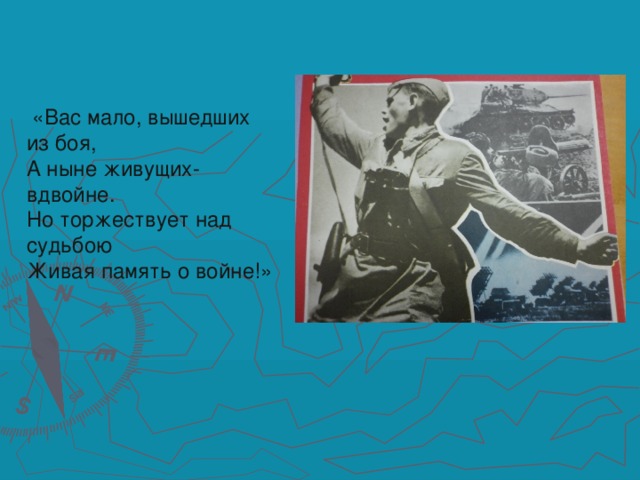 «Вас мало, вышедших из боя,  А ныне живущих- вдвойне.  Но торжествует над судьбою  Живая память о войне!»