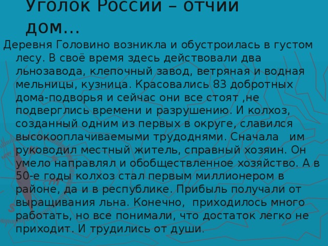 Уголок России – отчий дом… Деревня Головино возникла и обустроилась в густом лесу. В своё время здесь действовали два льнозавода, клепочный завод, ветряная и водная мельницы, кузница. Красовались 83 добротных дома-подворья и сейчас они все стоят ,не подверглись времени и разрушению. И колхоз, созданный одним из первых в округе, славился высокооплачиваемыми трудоднями. Сначала им руководил местный житель, справный хозяин. Он умело направлял и обобществленное хозяйство. А в 50-е годы колхоз стал первым миллионером в районе, да и в республике. Прибыль получали от выращивания льна. Конечно, приходилось много работать, но все понимали, что достаток легко не приходит. И трудились от души .