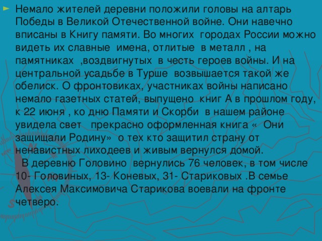 Немало жителей деревни положили головы на алтарь Победы в Великой Отечественной войне. Они навечно вписаны в Книгу памяти. Во многих городах России можно видеть их славные имена, отлитые в металл , на памятниках ,воздвигнутых в честь героев войны. И на центральной усадьбе в Турше возвышается такой же обелиск. О фронтовиках, участниках войны написано немало газетных статей, выпущено книг А в прошлом году, к 22 июня , ко дню Памяти и Скорби в нашем районе увидела свет прекрасно оформленная книга « Они защищали Родину» о тех кто защитил страну от ненавистных лиходеев и живым вернулся домой.  В деревню Головино вернулись 76 человек, в том числе 10- Головиных, 13- Коневых, 31- Стариковых .В семье Алексея Максимовича Старикова воевали на фронте четверо.