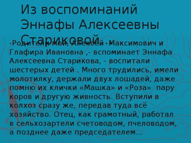 Из воспоминаний Эннафы Алексеевны Стариковой… -Родители мои, Алексей Максимович и Глафира Ивановна ,- вспоминает Эннафа Алексеевна Старикова, - воспитали шестерых детей . Много трудились, имели молотилку, держали двух лошадей, даже помню их клички «Машка» и «Роза» пару коров и другую живность. Вступили в колхоз сразу же, передав туда всё хозяйство. Отец, как грамотный, работал в сельхозартели счетоводом, пчеловодом, а позднее даже председателем…