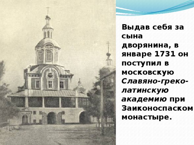 Выдав себя за сына дворянина, в январе 1731 он поступил в московскую Славяно-греко-латинскую академию при Заиконоспаском монастыре.