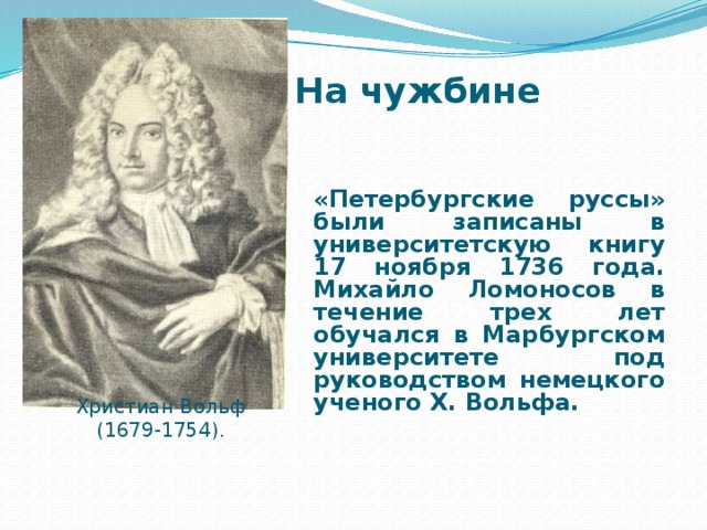 На чужбине  «Петербургские руссы» были записаны в университетскую книгу 17 ноября 1736 года. Михайло Ломоносов в течение трех лет обучался в Марбургском университете под руководством немецкого ученого Х. Вольфа. Христиан Вольф (1679-1754).