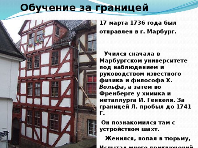 Обучение за границей 17 марта 1736 года был отправлен в г. Марбург.    Учился сначала в Марбургском университете под наблюдением и руководством известного физика и философа X. Вольфа, а затем во Френберге у химика и металлурга И. Генкеля. За границей Л. пробыл до 1741 Г.  Он познакомился там с устройством шахт.  Женился, попал в тюрьму, Испытал много приключений и лишений только потом вернулся в Россию.